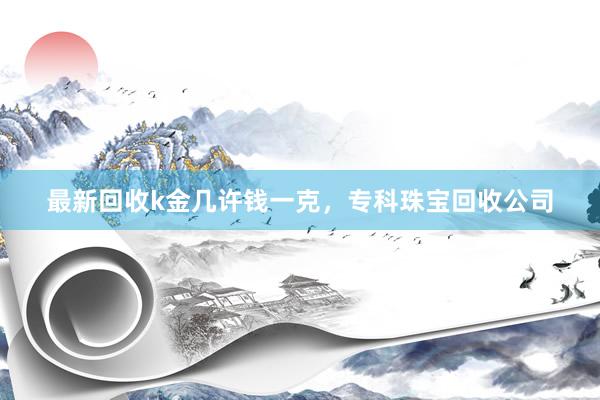 最新回收k金几许钱一克，专科珠宝回收公司