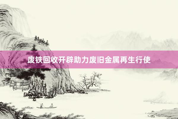 废铁回收开辟助力废旧金属再生行使