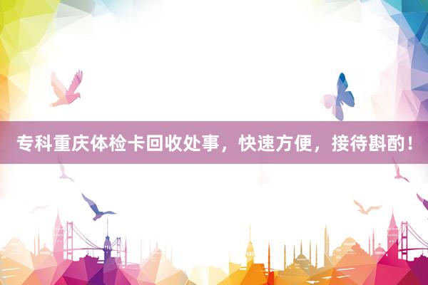 专科重庆体检卡回收处事，快速方便，接待斟酌！