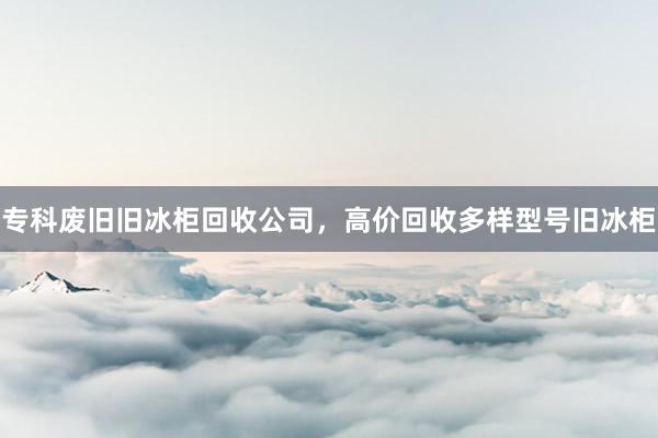 专科废旧旧冰柜回收公司，高价回收多样型号旧冰柜