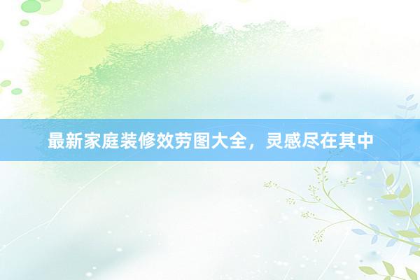 最新家庭装修效劳图大全，灵感尽在其中