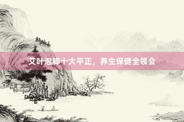 艾叶泡脚十大平正，养生保健全领会